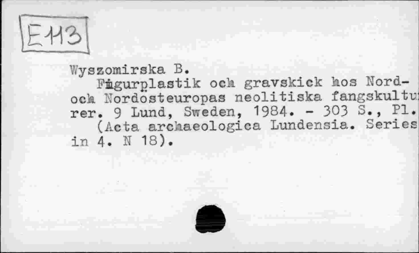 ﻿Е412> —	... і
Wyszomirska В.
Fügurplastik och gravskick hos Nord-och Nordosteuropas neolitiska fangskultv: rer. 9 Lund, Sweden, 1984. - 303 S., PI.
(Acta archaeologica Lundensia. Series in 4. N 18).